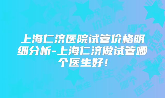 上海仁济医院试管价格明细分析-上海仁济做试管哪个医生好！