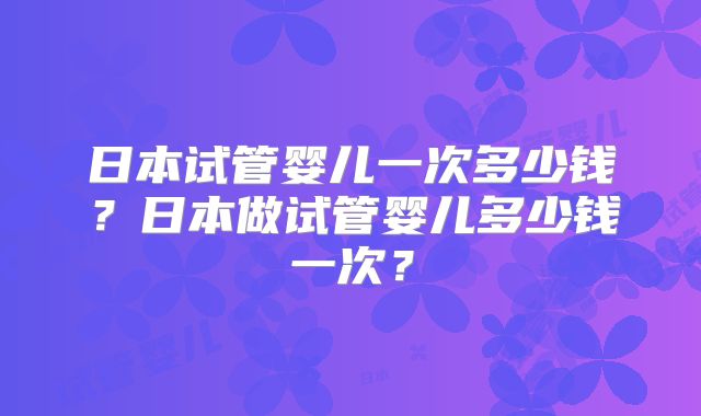 日本试管婴儿一次多少钱？日本做试管婴儿多少钱一次？