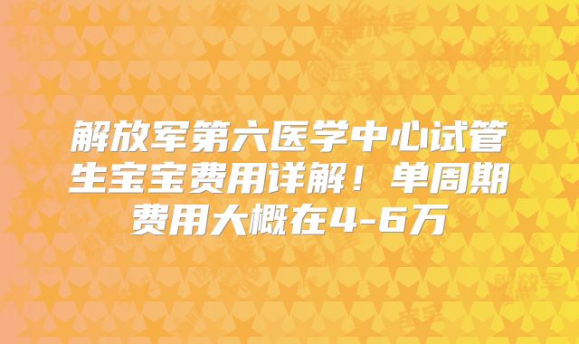 解放军第六医学中心试管生宝宝费用详解!单周期费用大概在4-6万