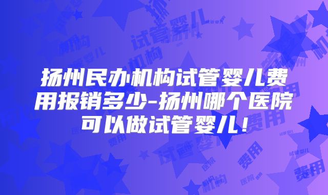 扬州民办机构试管婴儿费用报销多少-扬州哪个医院可以做试管婴儿！