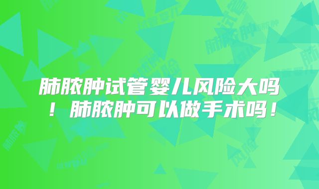 肺脓肿试管婴儿风险大吗！肺脓肿可以做手术吗！