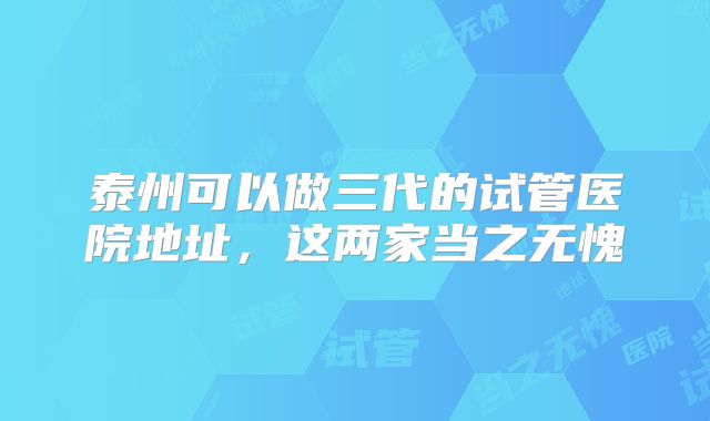 泰州可以做三代的试管医院地址，这两家当之无愧