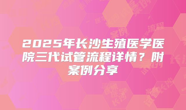 2025年长沙生殖医学医院三代试管流程详情？附案例分享