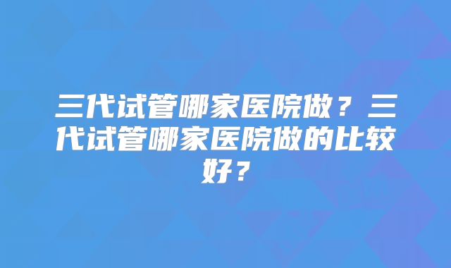 三代试管哪家医院做？三代试管哪家医院做的比较好？