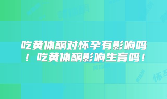 吃黄体酮对怀孕有影响吗！吃黄体酮影响生育吗！