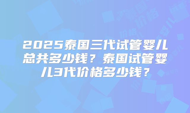 2025泰国三代试管婴儿总共多少钱？泰国试管婴儿3代价格多少钱？