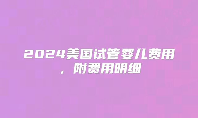 2024美国试管婴儿费用，附费用明细