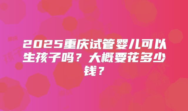 2025重庆试管婴儿可以生孩子吗？大概要花多少钱？