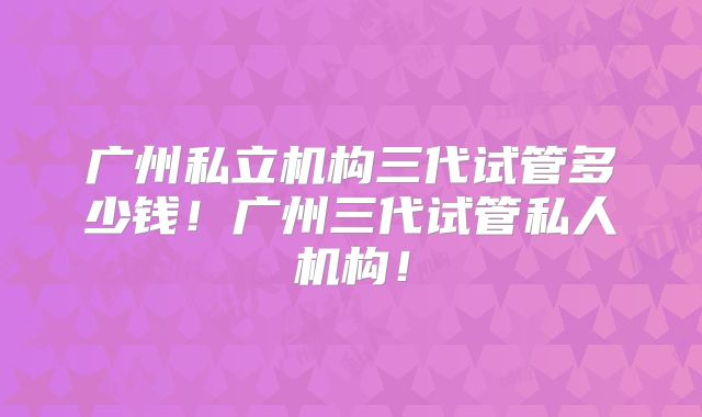 广州私立机构三代试管多少钱!广州三代试管私人机构!