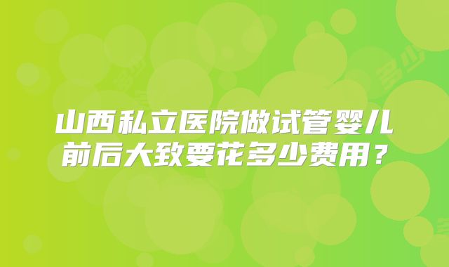 山西私立医院做试管婴儿前后大致要花多少费用？