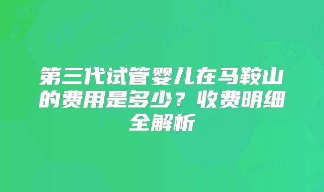 第三代试管婴儿在马鞍山的费用是多少？收费明细全解析