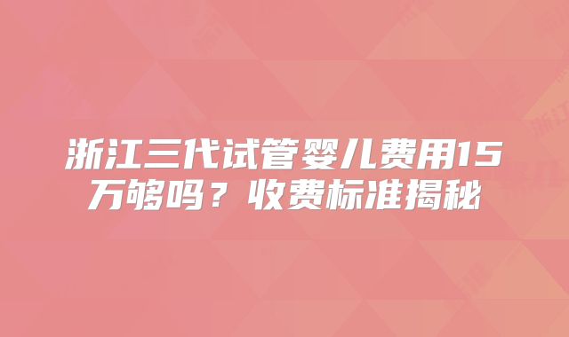浙江三代试管婴儿费用15万够吗?收费标准揭秘