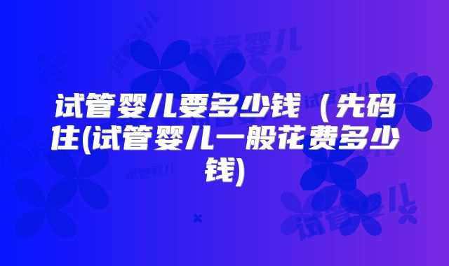 试管婴儿要多少钱（先码住(试管婴儿一般花费多少钱)