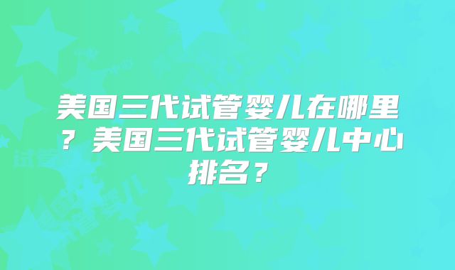 美国三代试管婴儿在哪里？美国三代试管婴儿中心排名？
