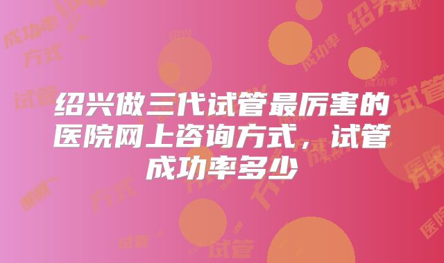 绍兴做三代试管最厉害的医院网上咨询方式，试管成功率多少
