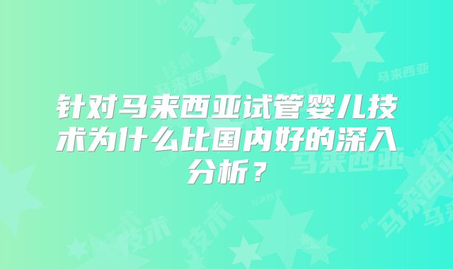 针对马来西亚试管婴儿技术为什么比国内好的深入分析？