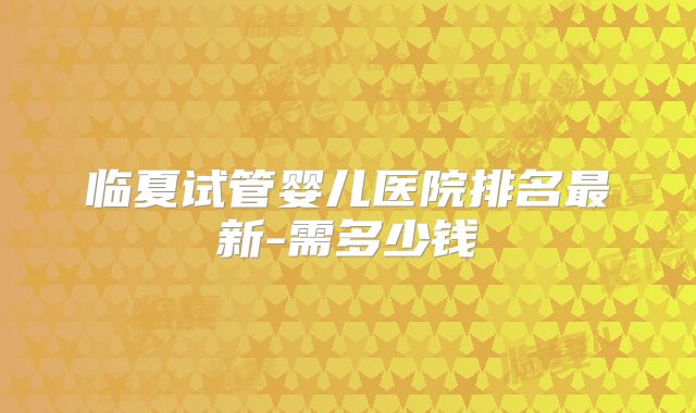 临夏试管婴儿医院排名最新-需多少钱
