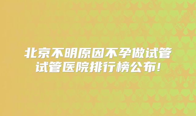 北京不明原因不孕做试管试管医院排行榜公布!