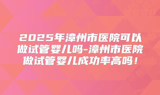 2025年漳州市医院可以做试管婴儿吗-漳州市医院做试管婴儿成功率高吗！