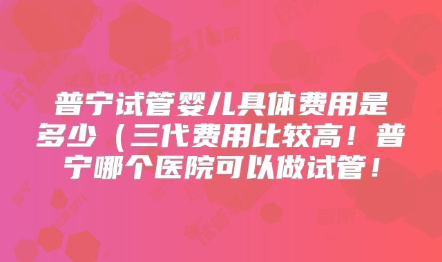 普宁试管婴儿具体费用是多少（三代费用比较高！普宁哪个医院可以做试管！