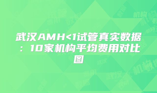 武汉AMH<1试管真实数据:10家机构平均费用对比图