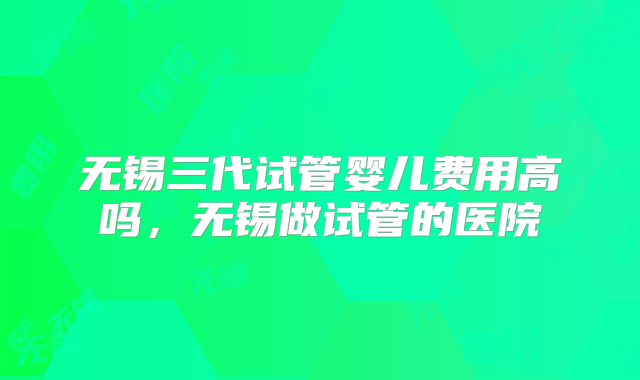 无锡三代试管婴儿费用高吗,无锡做试管的医院