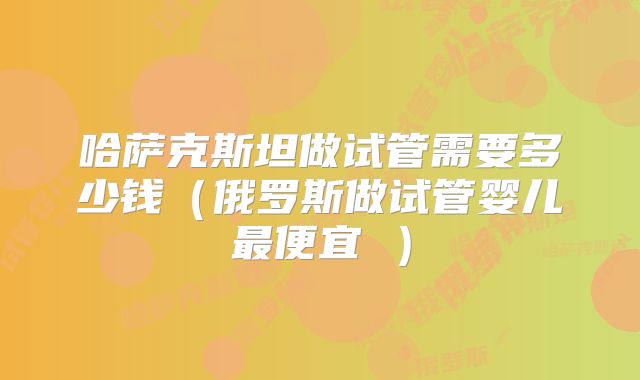 哈萨克斯坦做试管需要多少钱（俄罗斯做试管婴儿最便宜 ）