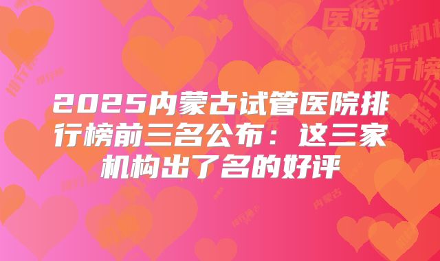2025内蒙古试管医院排行榜前三名公布：这三家机构出了名的好评