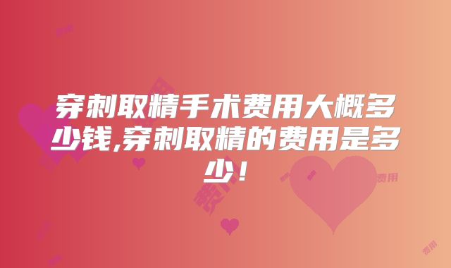 穿刺取精手术费用大概多少钱,穿刺取精的费用是多少!