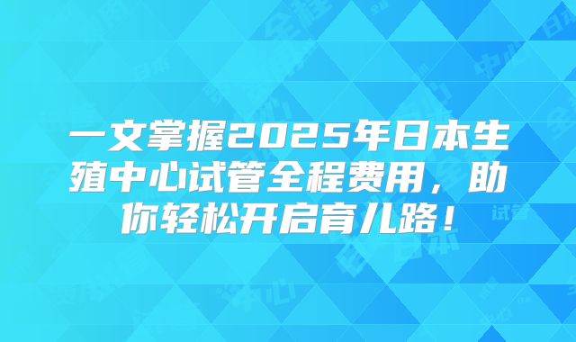 一文掌握2025年日本生殖中心试管全程费用,助你轻松开启育儿路!