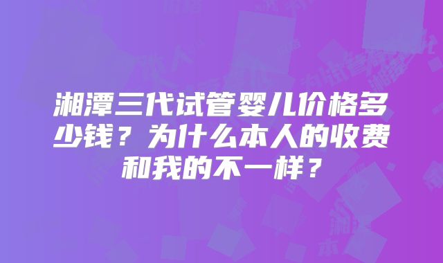 湘潭三代试管婴儿价格多少钱?为什么本人的收费和我的不一样?