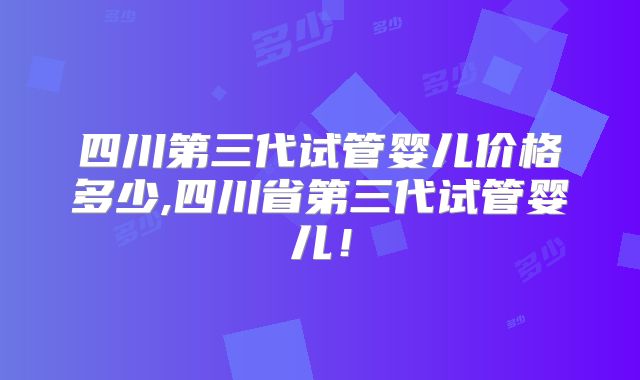 四川第三代试管婴儿价格多少,四川省第三代试管婴儿!