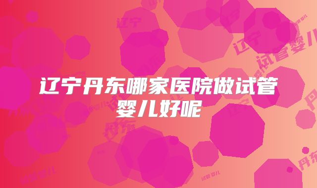 辽宁丹东哪家医院做试管婴儿好呢