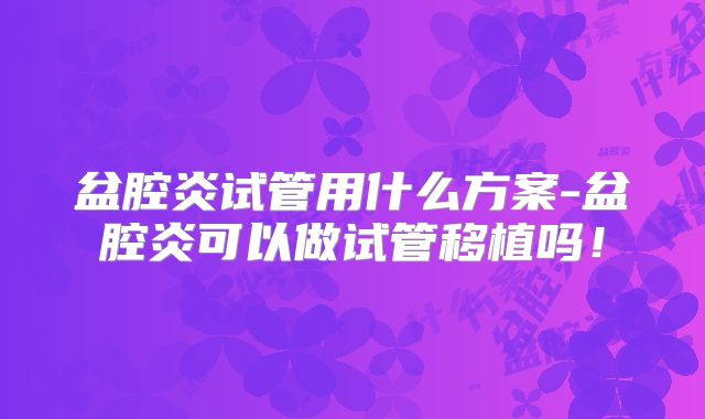 盆腔炎试管用什么方案-盆腔炎可以做试管移植吗！