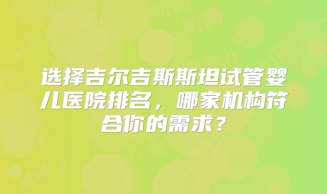 选择吉尔吉斯斯坦试管婴儿医院排名,哪家机构符合你的需求?