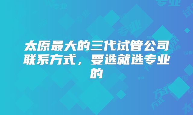 太原最大的三代试管公司联系方式,要选就选专业的