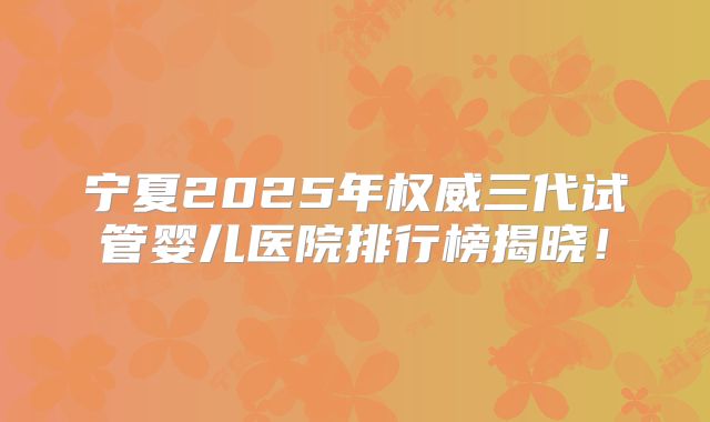 宁夏2025年权威三代试管婴儿医院排行榜揭晓！
