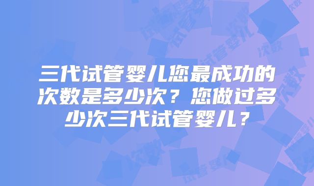 三代试管婴儿您最成功的次数是多少次？您做过多少次三代试管婴儿？