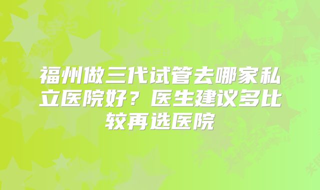 福州做三代试管去哪家私立医院好？医生建议多比较再选医院