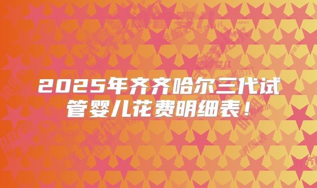 2025年齐齐哈尔三代试管婴儿花费明细表！