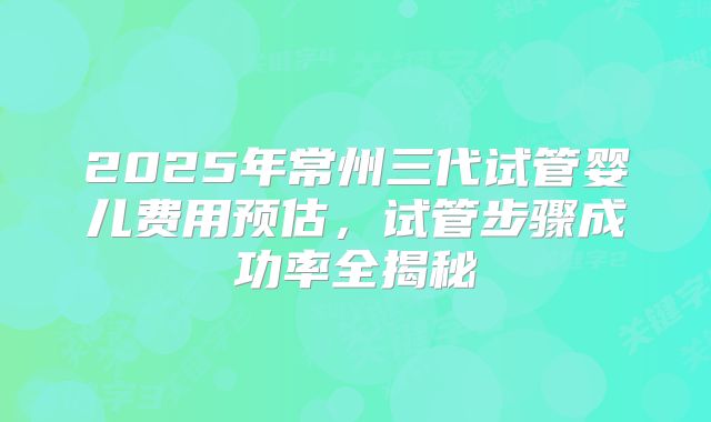 2025年常州三代试管婴儿费用预估,试管步骤成功率全揭秘