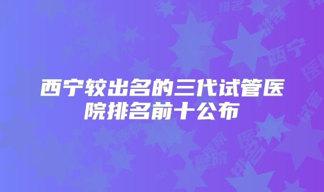 西宁较出名的三代试管医院排名前十公布