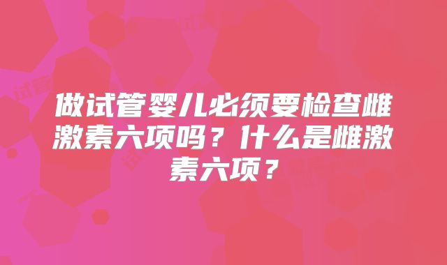 做试管婴儿必须要检查雌激素六项吗?什么是雌激素六项?