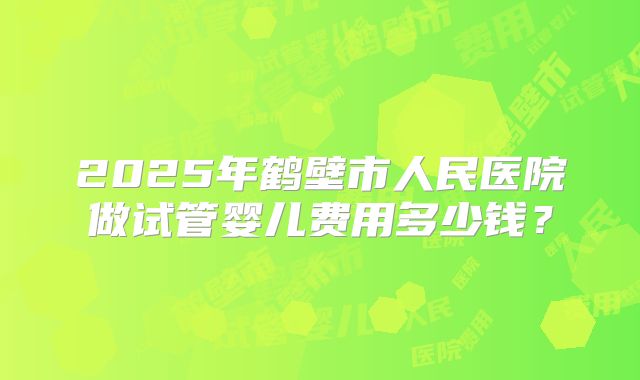 2025年鹤壁市人民医院做试管婴儿费用多少钱?