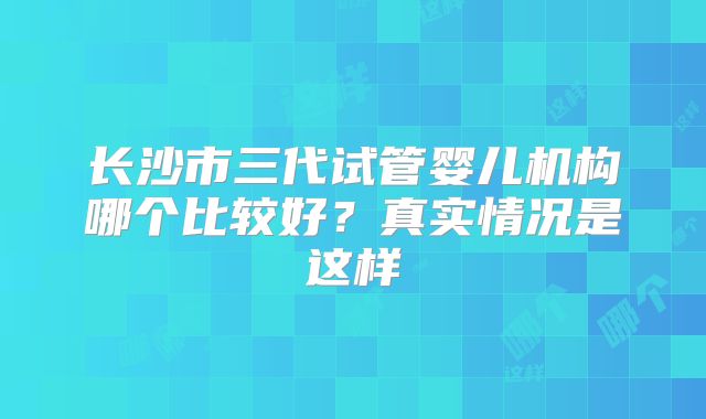 长沙市三代试管婴儿机构哪个比较好？真实情况是这样