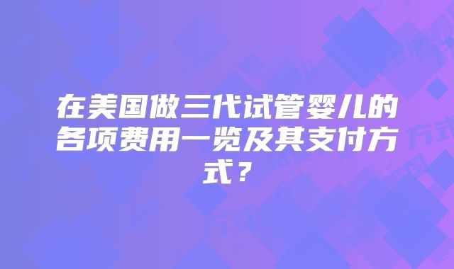 在美国做三代试管婴儿的各项费用一览及其支付方式？