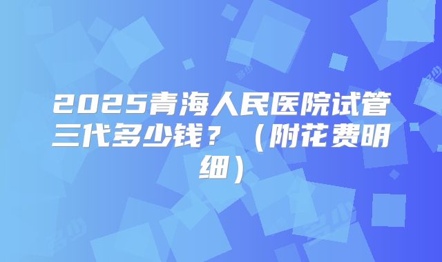 2025青海人民医院试管三代多少钱？（附花费明细）