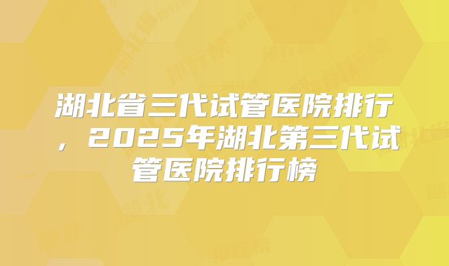 湖北省三代试管医院排行,2025年湖北第三代试管医院排行榜