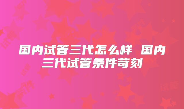 国内试管三代怎么样 国内三代试管条件苛刻