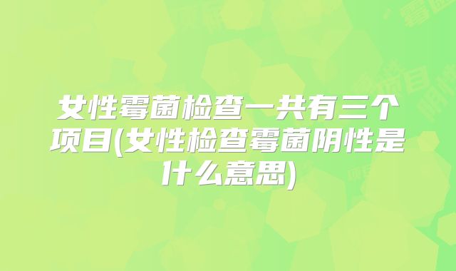 女性霉菌检查一共有三个项目(女性检查霉菌阴性是什么意思)